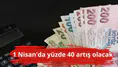 1 Nisan'da yüzde 40 artış olacak
