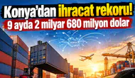 Konya’dan ihracat rekoru! 9 ayda 2 milyar 680 milyon dolar